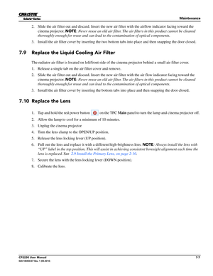 Page 127Maintenance
CP2230 User Manual7-7020-100430-07 Rev. 1 (05-2014)
2. Slide the air filter out and discard. Insert the new air filter with the airflow indicator facing toward the 
cinema projector.  NOTE: Never reuse an old air filter. The air filters  in this product cannot be cleaned 
thoroughly enough for reuse and can lead to the contamination of optical components. 
3. Install the air filter cover by inserting the two bottom tabs into place and then  snapping the door closed.
7.9 Replace the Liquid...