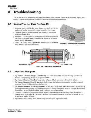 Page 129CP2230 User Manual8-1020-100430-07 Rev. 1 (05-2014)
8 Troubleshooting
This section provides information and procedures for resolving common cinema projector issues. If you cannot 
resolve a cinema projector issue, contact a Christie accredited service technician.
8.1 Cinema Projector Does Not Turn On
• Verify the wall circuit breaker is  on. If there is a problem with the 
wall circuit breaker turning off, contact a certified electrician.
• Check the status of the LEDs on the rear corners of the cinema...