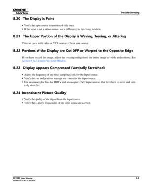 Page 133Troubleshooting
CP2230 User Manual8-5020-100430-07 Rev. 1 (05-2014)
8.20  The Display is Faint
• Verify the input source is terminated only once.
• If the input is not a video source, us e a different sync tip clamp location. 
8.21  The Upper Portion of the Display is Waving, Tearing, or Jittering
This can occur with video or VCR sources. Check your source.
8.22 Portions of the Display are Cut OFF or Warped to the Opposite Edge
If you have resized the image, adjust the resizing settings until the entire...