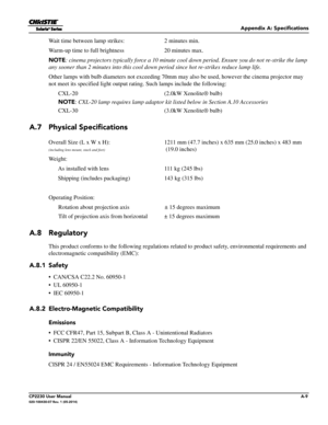 Page 143Appendix A: Specifications
CP2230 User ManualA-9020-100430-07 Rev. 1 (05-2014)
Wait time between lamp strikes: 2 minutes min.
Warm-up time to full brightness 20 minutes max.
NOTE : cinema projectors typically force a 10 minute cool  down period. Ensure you do not re-strike the lamp 
any sooner than 2 minu tes into this cool down period  since hot re-strikes reduce lamp life. 
Other lamps with bulb diameters no t exceeding 70mm may also be used , however the cinema projector may 
not meet its specified...