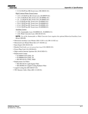 Page 145Appendix A: Specifications
CP2230 User ManualA-11020-100430-07 Rev. 1 (05-2014)
• 5.5-8.0 DLPCine HB Zoom Lens (108-280101-01)
High Contrast Prime Zoom Lenses
• 1.25-1.45 DLPCine HC Zoom Lens (38-809079-01)
• 1.45-1.8 DLPCine HC Zoom Lens (38-809061-01)
• 1.8 - 2.4 DLPCine HC Zoom Lens (38-809052-01)
• 2.2-3.0 DLPCine HC Zoom Lens (38-809053-01)
• 3.0-4.3 DLPCine HC Zoom Lens (38-809069-01)
• 4.3-6.1 DLPCine HC Zoom Lens (38-809081-01)
• 5.5-8.5 DLPCine HC Zoom Lens (38-809080-01)
Auxiliary Lenses
•...