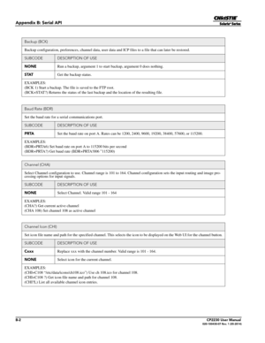 Page 148B-2CP2230 User Manual020-100430-07 Rev. 1 (05-2014)
Appendix B: Serial API
Backup (BCK)
Backup configuration, preferences, channel data, user data and ICP files to a file that can later be restored.
SUBCODEDESCRIPTION OF USE
NONE Run a backup, argument 1 to start backup, argument 0 does nothing.
STAT Get the backup status.
EXAMPLES:
(BCK 1) Start a backup. The fi le is saved to the FTP root.
(BCK+STAT?) Returns the status of the last  backup and the location of the resulting file.
Baud Rate (BDR)
Set the...