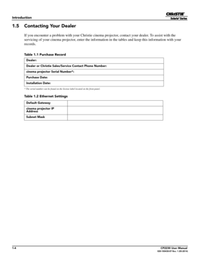 Page 161-4CP2230 User Manual020-100430-07 Rev. 1 (05-2014)
Introduction
1.5 Contacting Your Dealer
If you encounter a problem with your Christie cinema projector, contact your dealer. To assist with the 
servicing of your cinema projector, enter the informat ion in the tables and keep this information with your 
records.
* The serial number can be found on the  license label located on the front panel.
Table 1.1 Purchase Record
Dealer:
Dealer or Christie Sales/Service Contact Phone Number:
cinema projector...