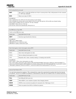 Page 155Appendix B: Serial API
CP2230 User ManualB-9020-100430-07 Rev. 1 (05-2014)
RSETMove motor to center flag and then move back to  current position. Only valid parameter for this command 
is 5. SET only command.
RSTS Motor reset status (0-100%)
EXAMPLES:
(ILS 1) Enable ILS, lens  will be moved to the position in each channel
(ILS 0) Disable ILS, position da ta in each channel will not be used. Moving lens will no t affect any channel setting 
(ILS+CALB 5) Calibrate all axes  of the lens. Set only command...