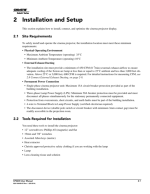 Page 17CP2230 User Manual2-1020-100430-07 Rev. 1 (05-2014)
2 Installation and Setup
This section explains how to install, connect, and optimize the cinema projector display.
2.1 Site Requirements
To safely install and operate the cinema projector,  the installation location must meet these minimum 
requirements:
• Physical Operati ng Environment
• Maximum Ambient Temperature (operating)  35°C
• Minimum Ambient Temperature (operating) 10°C
• External Exhaust Ducting
• The installation site must provide a minimum...