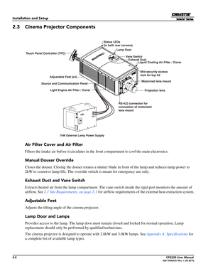 Page 182-2CP2230 User Manual020-100430-07 Rev. 1 (05-2014)
Installation and Setup
2.3 Cinema Projector Components
Air Filter Cover and Air Filter
Filters the intake air before it circulates in the front compartment to cool the main electronics.
Manual Douser Override 
Closes the douser. Closing the douser rotates a shutter bl ade in front of the lamp and reduces lamp power to 
2kW to conserve lamp life. The override switch is meant for emergency use only. 
Exhaust Duct and Vane Switch
Extracts heated air from...