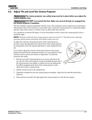 Page 23Installation and Setup
CP2230 User Manual2-7020-100430-07 Rev. 1 (05-2014)
2.6 Adjust Tilt and Level the Cinema Projector
 The cinema projector rear safety strap must be in place before you adjust the 
cinema projector feet.
 DO NOT over-extend the feet. Make sure several threads are engaged into 
the cinema projector’s baseplate.
The lens should be centered and para llel with the screen. This orientation ensures optimum lens performance 
with minimal offset. If this position  is not possible (such as...