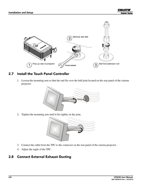 Page 242-8CP2230 User Manual020-100430-07 Rev. 1 (05-2014)
Installation and Setup
2.7 Install the Touch Panel Controller
1. Loosen the mounting arm so that the end fits over the ball joint located on the rear panel of the cinema 
projector.
2. Tighten the mounting arm until  it fits tightly on the joint.
3. Connect the cable from the TPC to the connecto r on the rear panel of the cinema projector.
4. Adjust the angle of the TPC.
2.8 Connect External Exhaust Ducting
19 mm wrench
Remove rear feet
Prop up rear of...