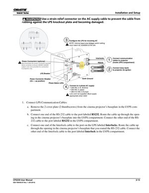 Page 29Installation and Setup
CP2230 User Manual2-13020-100430-07 Rev. 1 (05-2014)
 Use a strain relief connector on the AC supply cable to prevent the cable from
rubbing against the LPS knockout  plate and becoming damaged.
1. Connect LPS Comm unication Cables:
 a. Remove the 2 cover plate (2 thumbscrews) from  the cinema projector’s baseplate in the LVPS com-
partment.
 b. Connect one end of the RS-232 cable to the port labeled  RS232. Route the cable up through the open-
ing in the cinema projector’s...