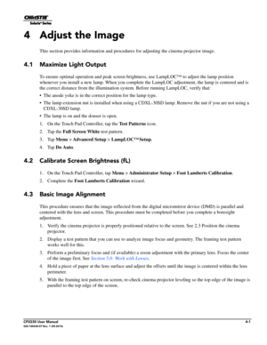 Page 39CP2230 User Manual4-1020-100430-07 Rev. 1 (05-2014)
4 Adjust the Image
This section provides information and procedures for adjusting the cinema projector image.
4.1 Maximize Light Output 
To ensure optimal operation and peak screen bright ness, use LampLOC™ to adjust the lamp position 
whenever you install a new lamp. Wh en you complete the LampLOC adjustment, the lamp is centered and is 
the correct distance from the illumination syst em. Before running LampLOC, verify that:
• The anode yoke is in the...