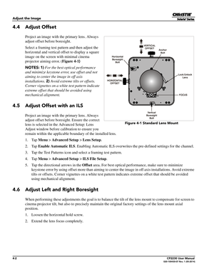 Page 404-2CP2230 User Manual020-100430-07 Rev. 1 (05-2014)
Adjust the Image
4.4 Adjust Offset
Project an image with the primary lens. Always 
adjust offset before boresight. 
Select a framing test pattern and then adjust the 
horizontal and vertical offset to display a square 
image on the screen with minimal cinema 
projector aiming error. ( Figure 4-1) 
NOTES:  1)  For the best optical performance 
and minimize keystone error, use offset and not 
aiming to center the image in off axis 
installations.  2)...