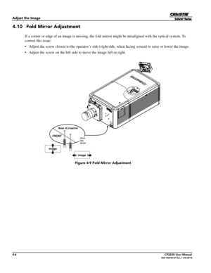 Page 444-6CP2230 User Manual020-100430-07 Rev. 1 (05-2014)
Adjust the Image
4.10  Fold Mirror Adjustment
If a corner or edge of an image is missing, the fold mirror might be misaligned with the optical system. To 
correct this issue:
•  Adjust the screw closest to the oper ator’s side (right side, when facing screen) to raise or lower the image.
•  Adjust the screw on the left side  to move the image left or right.
image
image
3mm
hex
driver
Base of projector
FRONT
 Figure 4-9 Fold Mirror Adjustment 