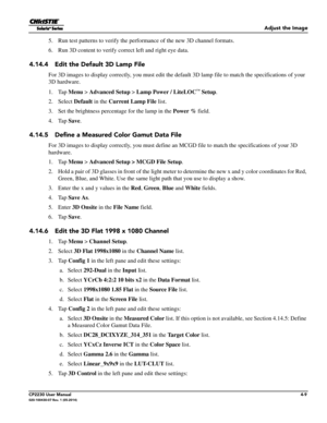 Page 47Adjust the Image
CP2230 User Manual4-9020-100430-07 Rev. 1 (05-2014)
5. Run test patterns to verify the performance of the new 3D channel formats.
6. Run 3D content to verify correct left and right eye data.
4.14.4 Edit the Default 3D Lamp File 
For 3D images to display correctly, yo u must edit the default 3D lamp file to match the specifications of your 
3D hardware.
1. Tap  Menu >  Advanced Setup  > Lamp Power / LiteLOC
™ Setup .
2. Select  Default in the Current Lamp File  list.
3. Set the brightness...
