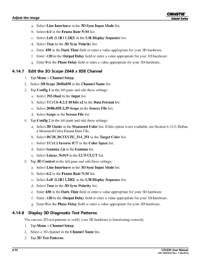 Page 484-10CP2230 User Manual020-100430-07 Rev. 1 (05-2014)
Adjust the Image
 a. Select Line Interleave  in the 3D Sync Input Mode  list.
 b. Select  6:2 in the  Frame Rate N:M list.
 c. Select  Left (L1R1 L2R2)  in the L/R Display Sequence  list.
 d. Select  Tr u e in the  3D Sync Polarity  list.
 e. Enter  430 in the  Dark Time  field or enter a value appropriate for your 3D hardware.
 f. Enter  -120 in the  Output Delay  field or enter a value approp riate for your 3D hardware.
 g. Enter  0 in the  Phase...