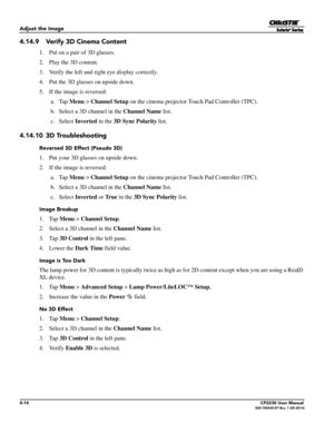 Page 524-14CP2230 User Manual020-100430-07 Rev. 1 (05-2014)
Adjust the Image
4.14.9 Verify 3D Cinema Content
1. Put on a pair of 3D glasses.
2. Play the 3D content.
3. Verify the left and right eye display correctly. 
4. Put the 3D glasses on upside down. 
5. If the image is reversed:
 a. Tap  Menu > Channel Setup  on the cinema projector Touch Pad Controller (TPC).
 b. Select a 3D channel in the  Channel Name list.
 c. Select  Inverted in the 3D Sync Polarity  list.
4.14.10 3D Troubleshooting
Reversed 3D...