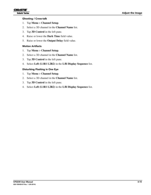 Page 53Adjust the Image
CP2230 User Manual4-15020-100430-07 Rev. 1 (05-2014)
Ghosting / Cross-talk
1. Tap Menu >  Channel Setup .
2. Select a 3D channel in the  Channel Name list.
3. Tap  3D Control  in the left pane.
4. Raise or lower the Dark Time  field value.
5. Raise or lower the Output Delay  field value.
Motion Artifacts
1. Tap Menu >  Channel Setup .
2. Select a 3D channel in the  Channel Name list.
3. Tap  3D Control  in the left pane.
4. Select  Left (L1R1 L2R2)  in the L/R Display Sequence  list....