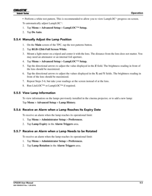 Page 57Operation
CP2230 User Manual5-3020-100430-07 Rev. 1 (05-2014)
• Perform a white test pattern. This is recommended to allow you to view LampLOC™ progress on-screen. 
To automatically adjust LampLOC
™:
1. Tap  Menu >  Advanced Setup  > LampLOC™ Setup.
2. Tap  Do Auto . 
5.5.4 Manually Adjust the Lamp Position
1. On the  Main screen of the TPC, tap the test patterns button.
2. Tap  RGB-12bit-Full Screen White .
3. Mount a light meter on a tripod and center it with the lens. The distance from the lens does...