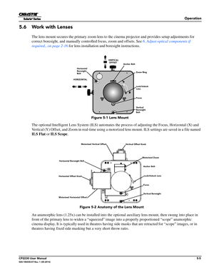 Page 59Operation
CP2230 User Manual5-5020-100430-07 Rev. 1 (05-2014)
5.6 Work with Lenses
The lens mount secures the primary zoom lens to the cinema projector and provides setup adjustments for 
correct boresight, and manually controlled focus, zoom and offsets. See  6. Adjust optical components if 
required., on page 2-16  for lens installation and boresight instructions. 
The optional Intelligent Lens System (ILS) automates th e process of adjusting the Focus, Horizontal (X) and 
Vertical (Y) Offset, and Zoom...