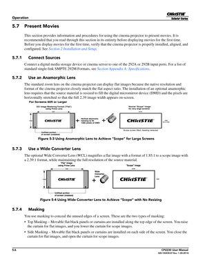 Page 605-6CP2230 User Manual020-100430-07 Rev. 1 (05-2014)
Operation
5.7 Present Movies
This section provides information and procedures for using the cinema projector to present movies. It is 
recommended that you read through th is section in its entirety before displaying movies for the first time. 
Before you display movies for the first tim e, verify that the cinema projector is properly installed, aligned, and 
configured. See
 Section 2 Installation and Setup. 
5.7.1 Connect Sources
Connect a digital...