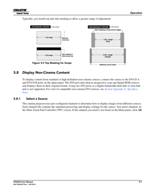 Page 61Operation
CP2230 User Manual5-7020-100430-07 Rev. 1 (05-2014)
Typically, you install top and side masking to allow a greater range of adjustment.
5.8 Display Non-Cinema Content
To display content from standard or high definition non-cinema sources, connect the source to the DVI-D A 
and DVI-D B ports on the input panel. The DVI port  auto-detects progressive scan and digital RGB sources 
and displays them in their original  format. Using two DVI ports as a high er-bandwidth dual-link or twin-link 
pair...