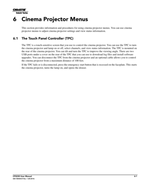 Page 63CP2230 User Manual6-1020-100430-07 Rev. 1 (05-2014)
6 Cinema Projector Menus
This section provides information and procedures for using cinema projector menus. You can use cinema 
projector menus to adjust cinema projector settings and view status information. 
6.1 The Touch Panel Controller (TPC)
The TPC is a touch-sensitive screen that you use to cont rol the cinema projector. You can use the TPC to turn 
the cinema projector and lamp on or off, select channels, and view status informa tion. The TPC is...