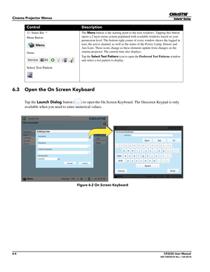 Page 666-4CP2230 User Manual020-100430-07 Rev. 1 (05-2014)
Cinema Projector Menus
6.3 Open the On Screen Keyboard
Ta p  t h e  Launch Dialog button ( ) to open the On Screen Keyboard. The Onscreen Keypad is only 
available when you need to enter numerical values.
11: Status Bar  *
Menu Button
Status
Select Test Pattern  The 
Menu button is the starting point to the user windows. Tapping this button 
opens a 2 layer menu system populated  with available windows based on your 
permission level. The bottom right...