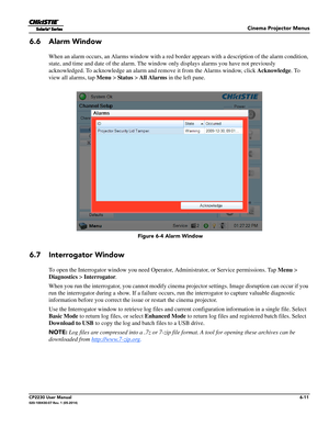 Page 73Cinema Projector Menus
CP2230 User Manual6-11020-100430-07 Rev. 1 (05-2014)
6.6 Alarm Window
When an alarm occurs, an Alarms window with a red border appears with a description of the alarm condition, 
state, and time and date of the alarm. The window  only displays alarms you have not previously 
acknowledged. To acknowledge an alarm a nd remove it from the Alarms window, click  Acknowledge. To 
view all alarms, tap  Menu > Status > All Alarms  in the left pane. 
6.7 Interrogator Window
To open the...