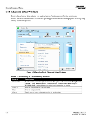 Page 866-24CP2230 User Manual020-100430-07 Rev. 1 (05-2014)
Cinema Projector Menus
6.14 Advanced Setup Windows
To open the Advanced Setup window you need Advanced, Administrator, or Service permissions.
Use the Advanced Setup windows to define the operating parameters for the cinema projector including lamp 
settings and the lens position. 
Table 6.11 Functionality in Advanced Setup Windows
ControlDescription
1: Current File The file to which you want to apply  modifications. This option is only available in...