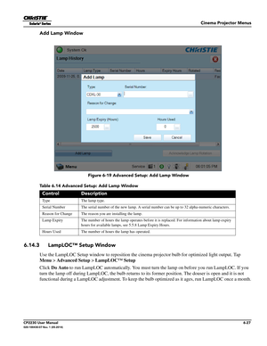 Page 89Cinema Projector Menus
CP2230 User Manual6-27020-100430-07 Rev. 1 (05-2014)
Add Lamp Window
Table 6.14 Advanced Setup: Add Lamp Window 
6.14.3 LampLOC™ Setup Window
Use the LampLOC Setup window to reposition the cine ma projector bulb for optimized light output. Tap 
Menu >  Advanced Setup  > LampLOC™ Setup
Click  Do Auto  to run LampLOC automatically.  You must turn the lamp on before you run LampLOC. If you 
turn the lamp off during LampLOC, th e bulb returns to its former position. The douser is open...