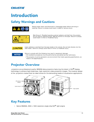 Page 11Mirage WQ-L User Manual11
020-101372-02 Rev. 1 (10-2014)
Introduction
Safety Warnings and Cautions    
Projector Overview
 projectors are professional quality WQXGA data projectors featuring the latest in DLP® display 
technology to achieve high brightness, high resolu tion video projection images. The modular design 
of the  projectors makes them an ideal choice fo r the demanding needs of visualization applications. 
Key Features
• Native WQXGA, 2560 x 1600 resolution single-chip DLP® light engine...