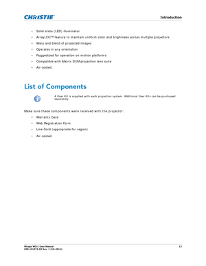 Page 12   Introduction
Mirage WQ-L User Manual12
020-101372-02 Rev. 1 (10-2014)
• Solid-state (LED) illuminator
• ArrayLOC™ feature to maintain uniform co lor and brightness across multiple projectors
• Warp and blend of projected images
• Operates in any orientation
• Ruggedized for operation on motion platforms
• Compatible with Matrix StIM projection lens suite
• Air-cooled
 
List of Components
Make sure these components were received with the projector: •Warranty Card
•Web Registration Form
• Line Cord...