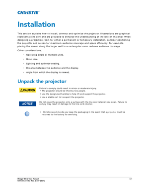 Page 13Mirage WQ-L User Manual13
020-101372-02 Rev. 1 (10-2014)
Installation
This section explains how to install, connect and  optimize the projector. Illustrations are graphical 
representations only and are provided to enhance  the understanding of the written material. When 
designing a projection room for either a permanent or temporary installation, consider positioning 
the projector and screen for maximum audience coverage and space efficiency. For example, 
placing the screen along the larger wall in a...