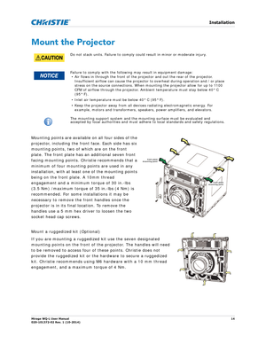 Page 14   Installation
Mirage WQ-L User Manual14
020-101372-02 Rev. 1 (10-2014)
Mount the Projector
Mounting points are available on all four sides of the 
projector, including the front face. Each side has six 
mounting points, two of which are on the front 
plate. The front plate has an additional seven front 
facing mounting points. Christie recommends that a 
minimum of four mounting points are used in any 
installation, with at least one of the mounting points 
being on the front plate. A 10mm thread...