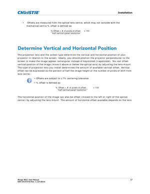 Page 17   Installation
Mirage WQ-L User Manual17
020-101372-02 Rev. 1 (10-2014)
•  Offsets are measured from the optical lens centre, which may not coincide with the          
mechanical centre.% offset is defined as: 
Determine Vertical and Horizontal Position
The projection lens and the screen type determine  the vertical and horizontal position of your 
projector in relation to the screen. Ideally, you sh ould position the projector perpendicular to the 
screen to make the image appear rectangular instead of...