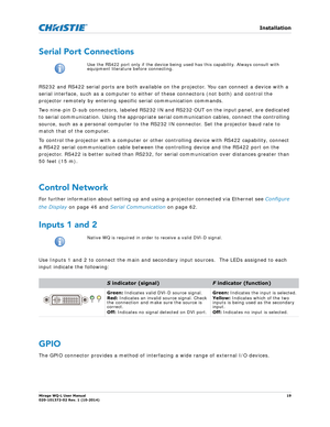 Page 19   Installation
Mirage WQ-L User Manual19
020-101372-02 Rev. 1 (10-2014)
Serial Port Connections
RS232 and RS422 serial ports are both available on  the projector. You can connect a device with a 
serial interface, such as a computer to either of these connectors (not both) and control the 
projector remotely by entering spec ific serial communication commands. 
Two nine-pin D-sub connectors, labeled RS232 IN  and RS232 OUT on the input panel, are dedicated 
to serial communication. Using the appropriate...