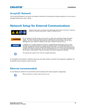 Page 20   Installation
Mirage WQ-L User Manual20
020-101372-02 Rev. 1 (10-2014)
ArrayLOC Network
The ArrayLOC Network connector provides a method of  interfacing multiple projectors in an array to 
manage preliminary color setup. 
Network Setup for External Communications
To complete the projector network setup you will al so need to connect the projectors together for 
ArrayLOC communication and functions. 
 
Ethernet (recommended)
In the Ethernet network the controller communicates with each projector...