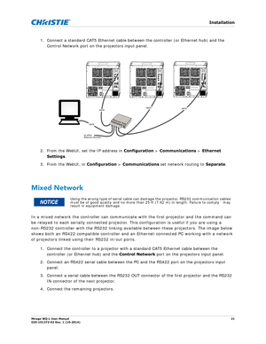 Page 21   Installation
Mirage WQ-L User Manual21
020-101372-02 Rev. 1 (10-2014)
1. Connect a standard CAT5 Ethernet cable between the controller (or Ethernet hub) and the 
Control Network port on the projectors input panel. 
2. From the WebUI, set the IP address in  Configuration > Communications  > Ethernet 
Settings . 
3. From the WebUI, in  Configuration > Communications set network routing to  Separate. 
 
Mixed Network
In a mixed network the controller can communicate with the first projector and the...