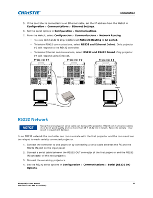 Page 22   Installation
Mirage WQ-L User Manual22
020-101372-02 Rev. 1 (10-2014)
5. If the controller is connected via an Ethernet cable, set the IP address from the WebUI in 
Configuration  > Communications >  Ethernet Settings. 
6. Set the serial options in  Configuration > Communications . 
7. From the WebUI, select  Configuration > Communications  > Network Routing . 
• To relay commands to all projectors set  Network Routing to All Joined.
• To isolate RS422 communications, select  RS232 and Ethernet...