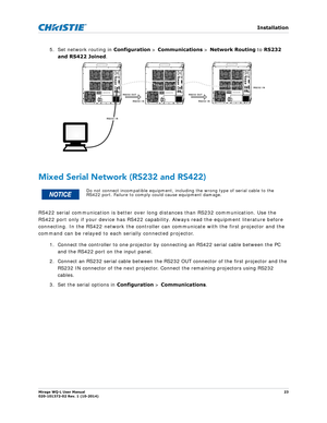 Page 23   Installation
Mirage WQ-L User Manual23
020-101372-02 Rev. 1 (10-2014)
5. Set network routing in  Configuration > Communications  > Network Routing  to RS232 
and RS422 Joined .  
Mixed Serial Network (RS232 and RS422)
RS422 serial communication is better over lo ng distances than RS232 communication. Use the   
RS422 port only if your device has RS422 capab ility. Always read the equipment literature before 
connecting. In the RS422 network the controller ca n communicate with the first projector and...