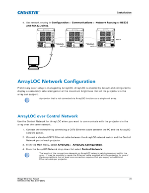 Page 24   Installation
Mirage WQ-L User Manual24
020-101372-02 Rev. 1 (10-2014)
4. Set network routing in  Configuration > Communications  > Network Routing  to RS232 
and RS422 Joined . 
ArrayLOC Network Configuration
Preliminary color setup is managed by ArrayLOC. Ar rayLOC is enabled by default and configured to 
display a reasonably saturated gamut at the maximum brightness that all the projectors in the 
array can support.   
ArrayLOC over Control Network
Use the Control Network for ArrayLOC when you want...