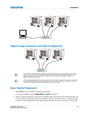 Page 25   Installation
Mirage WQ-L User Manual25
020-101372-02 Rev. 1 (10-2014)
 
Adjust Image Geometry and Optical Alignment
Basic Optical Alignment
1. Press  Test on the IR remote to  display a test pattern. 
It is recommended to use the  Edge Blend or Grid test pattern.
2. Perform a quick preliminary focus and (if available) zoom adjustment with the primary lens. Do  not worry about consistency across the image at this  point, just center focus. It is good practice 
to have the zoom adjustment collar and the...