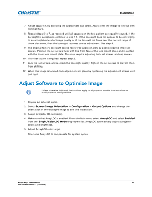 Page 27   Installation
Mirage WQ-L User Manual27
020-101372-02 Rev. 1 (10-2014)
7. Adjust square 3, by adjusting the appropriate  cap screw. Adjust until the image is in focus with 
minimal flare. 
8. Repeat steps 5 to 7, as required until all square s on the test pattern are equally focused. If the 
boresight is acceptable, continue to step 11. If the boresight does not appear to be converging 
to an acceptable level of image quality or if  the lens will not focus over the correct range of 
throw distances,...