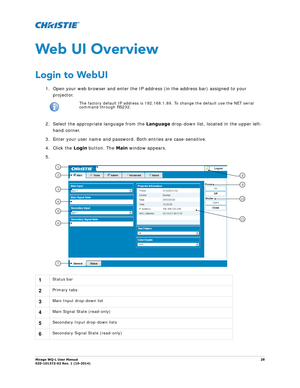 Page 28Mirage WQ-L User Manual28
020-101372-02 Rev. 1 (10-2014)
Web UI Overview
Login to WebUI
1. Open your web browser and enter the IP address (in the address bar) assigned to your 
projector. 
2. Select the appropriate language from the  Language drop-down list, located in the upper left-
hand corner. 
3. Enter your user name and password. Both entries are case-sensitive.
4. Click the  Login button. The  Main window appears.
5.
i 
The factory default IP address is 192.168.1.89 . To change the default use the...