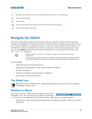 Page 29   Web UI Overview
Mirage WQ-L User Manual29
020-101372-02 Rev. 1 (10-2014)
Navigate the WebUI
This section describes the controls and switches us ed for projector operation once it is properly 
installed and configured. The projectors can be controlled remotely, typically at a controller such as 
a PC, through a WebUI on an Ethernet Network. If  there are concerns about network security, run 
the WebUI on a local area network only and insta ll a firewall. Users are prompted to log in upon 
start-up. Use...