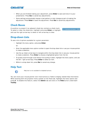 Page 30   Web UI Overview
Mirage WQ-L User Manual30
020-101372-02 Rev. 1 (10-2014)
• When you are finished making your adjustment,  press  Enter to save and return to your 
presentation. Press  Esc to cancel any adjustments.
• Some settings automatically impose a test patte rn or color change as part of making the 
adjustment. Press  Enter to save the adjustment. Press  Esc to cancel any adjustments.
Check Boxes
A condition is present if an adjacent check box contains a check mark.  
To select or clear the...