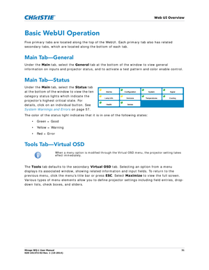 Page 31   Web UI Overview
Mirage WQ-L User Manual31
020-101372-02 Rev. 1 (10-2014)
Basic WebUI Operation
Five primary tabs are located along the top of the WebUI. Each primary tab also has related 
secondary tabs, which are located along the bottom of each tab. 
Main Tab—General
Under the  Main tab, select the  General tab at the bottom of the window to view general 
information on inputs and projector status, and to activate a test pattern and color enable control.
Main Tab—Status
Under the  Main tab, select...