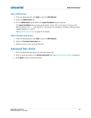 Page 36   Web UI Overview
Mirage WQ-L User Manual36
020-101372-02 Rev. 1 (10-2014)
Add a GPIO Event
1. From the Advanced tab, click  Add to open the  RTE Wizard.
2. Select the  GPIO Event tab.
3. For the  GPIO Event  option define the  Input Condition field as required. 
The  Input Condition  field contains seven blocks, which refer to the seven I/O pins on the 
GPIO connector. Pin 1 = +12V and Pin 5 = Ground  are not included or changed. Clicking a block 
toggles between H, L and X. 
See  Serial Communication...