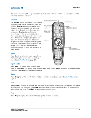 Page 38   Operation
Mirage WQ-L User Manual38
020-101372-02 Rev. 1 (10-2014)
the down arrow key (Off) to guarantee the correct ac tion. This is useful if you are not sure of the 
current state of the projector. 
Shutter
The  Shutter  button powers the LEDS On and 
Off to simulate shutter operation. Press and 
hold the  Shutter button to move between 
simulated shutter states in the following 
order: Open–Closed–Open. Or, press and 
release the  Shutter button followed 
immediately by the up arrow (closed) or...