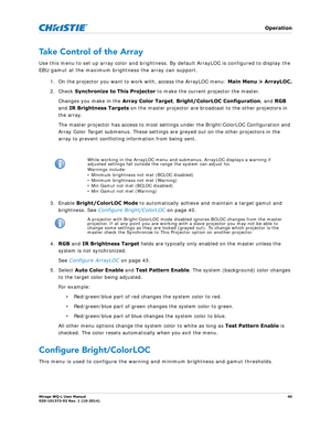 Page 40   Operation
Mirage WQ-L User Manual40
020-101372-02 Rev. 1 (10-2014)
Take Control of the Array
Use this menu to set up array color and brightness.  By default ArrayLOC is configured to display the 
EBU gamut at the maximum brightness the array can support.      
1. On the projector you want to work with, access the ArrayLOC menu:  Main Menu > ArrayLOC.
2. Check  Synchronize to This Projector to make the current projector the master.
Changes you make in the  Array Color Target, Bright/ColorLO C...