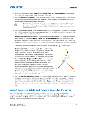 Page 41   Operation
Mirage WQ-L User Manual41
020-101372-02 Rev. 1 (10-2014)
1. From the Main menu, select  ArrayLOC > Bright/ColorLOC  Configuration to access and 
work with the capabilities of the projectors in the array.
2. Set the  Minimum Brightness  value (as a percentage of the target brightness). This setting 
indicates the minimum brightness that the array targets, and the threshold for alerts from 
projectors that cannot achieve the minimum. 
3. Set the  Minimum Gamut  value (as a percentage of the...